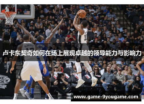 卢卡东契奇如何在场上展现卓越的领导能力与影响力