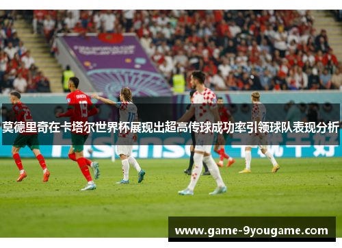 莫德里奇在卡塔尔世界杯展现出超高传球成功率引领球队表现分析