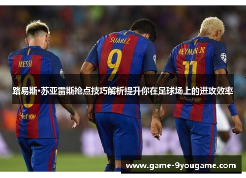 路易斯·苏亚雷斯抢点技巧解析提升你在足球场上的进攻效率