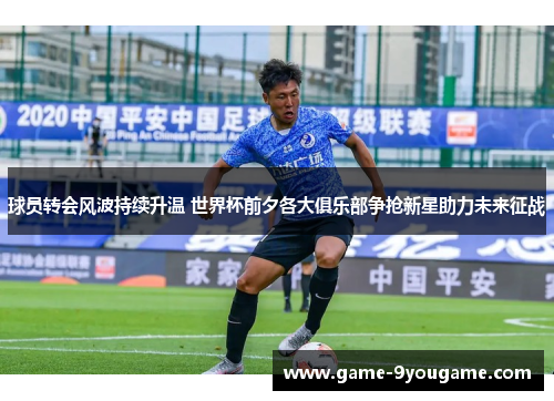 球员转会风波持续升温 世界杯前夕各大俱乐部争抢新星助力未来征战