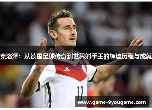 克洛泽：从德国足球传奇到世界射手王的辉煌历程与成就