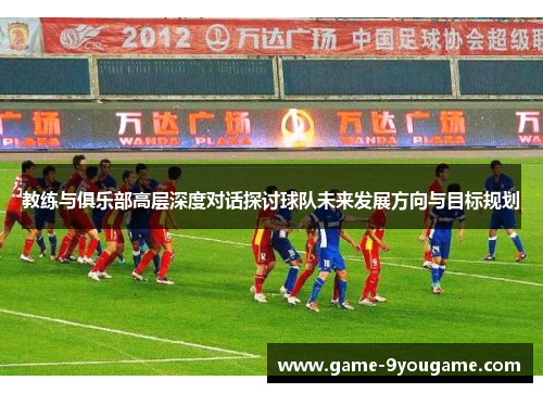 教练与俱乐部高层深度对话探讨球队未来发展方向与目标规划