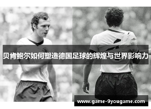 贝肯鲍尔如何塑造德国足球的辉煌与世界影响力