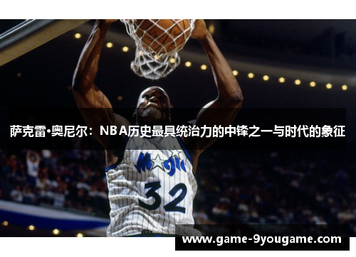 萨克雷·奥尼尔：NBA历史最具统治力的中锋之一与时代的象征