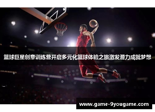 篮球巨星创意训练营开启多元化篮球体验之旅激发潜力成就梦想
