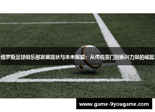 俄罗斯足球俱乐部发展现状与未来展望：从传统豪门到新兴力量的崛起