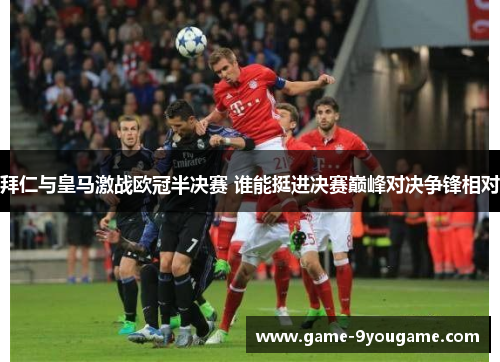 拜仁与皇马激战欧冠半决赛 谁能挺进决赛巅峰对决争锋相对