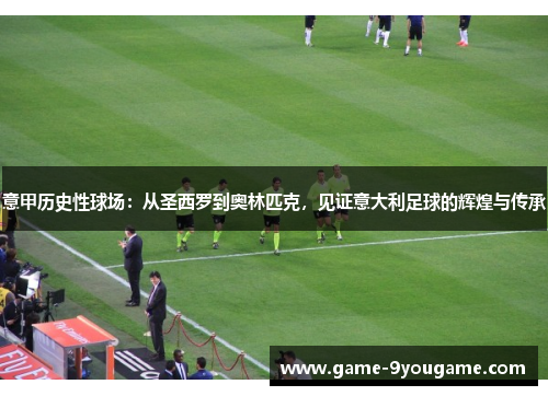 意甲历史性球场：从圣西罗到奥林匹克，见证意大利足球的辉煌与传承