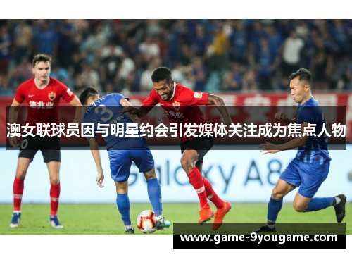 澳女联球员因与明星约会引发媒体关注成为焦点人物