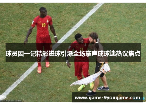球员因一记精彩进球引爆全场掌声成球迷热议焦点
