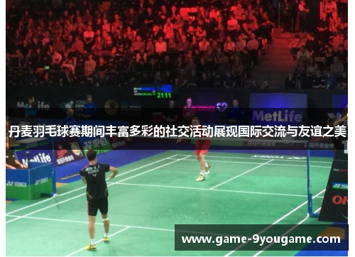 丹麦羽毛球赛期间丰富多彩的社交活动展现国际交流与友谊之美