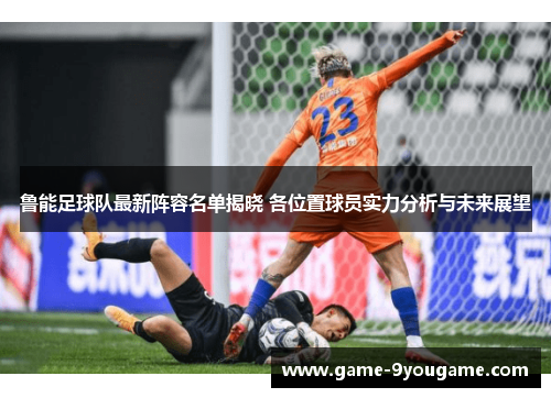 鲁能足球队最新阵容名单揭晓 各位置球员实力分析与未来展望