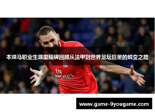 本泽马职业生涯里程碑回顾从法甲到世界足坛巨星的蜕变之路