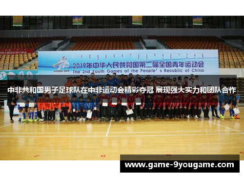 中非共和国男子足球队在中非运动会精彩夺冠 展现强大实力和团队合作