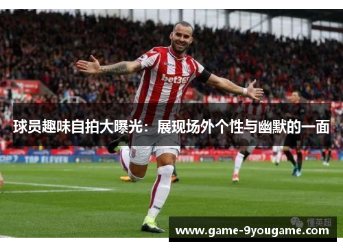 球员趣味自拍大曝光：展现场外个性与幽默的一面