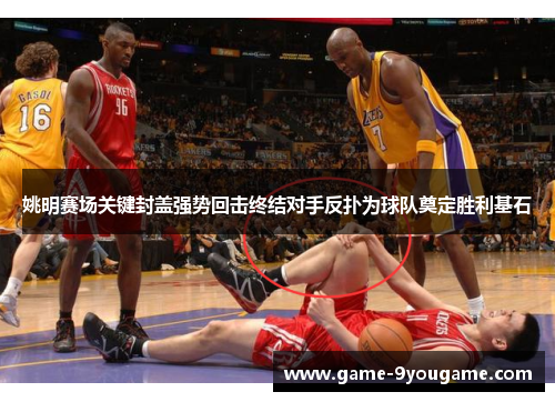 姚明赛场关键封盖强势回击终结对手反扑为球队奠定胜利基石