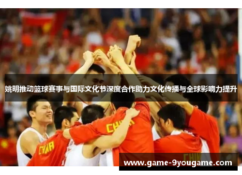 姚明推动篮球赛事与国际文化节深度合作助力文化传播与全球影响力提升