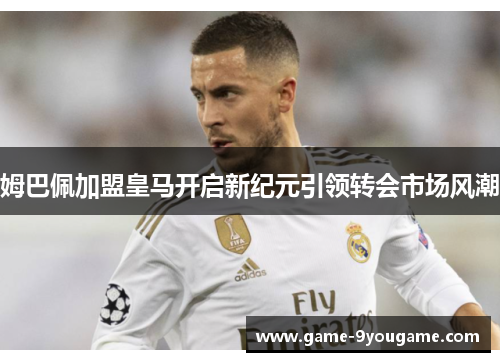 姆巴佩加盟皇马开启新纪元引领转会市场风潮