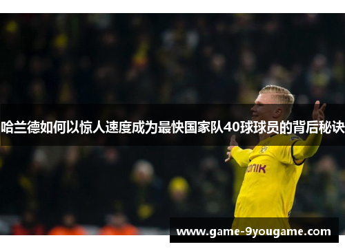 哈兰德如何以惊人速度成为最快国家队40球球员的背后秘诀