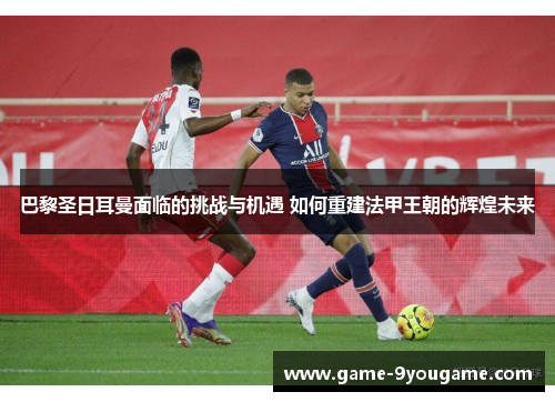 巴黎圣日耳曼面临的挑战与机遇 如何重建法甲王朝的辉煌未来