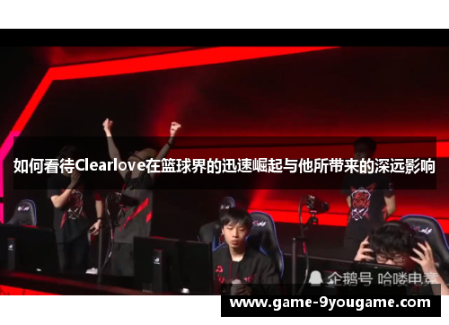 如何看待Clearlove在篮球界的迅速崛起与他所带来的深远影响