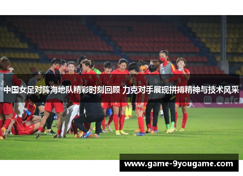 中国女足对阵海地队精彩时刻回顾 力克对手展现拼搏精神与技术风采