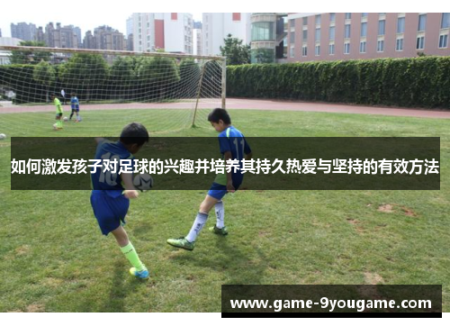 如何激发孩子对足球的兴趣并培养其持久热爱与坚持的有效方法
