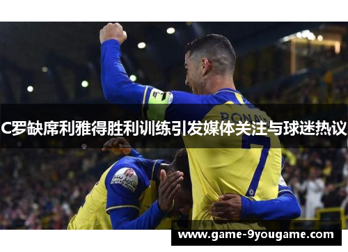 C罗缺席利雅得胜利训练引发媒体关注与球迷热议