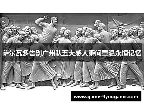 萨尔瓦多告别广州队五大感人瞬间重温永恒记忆