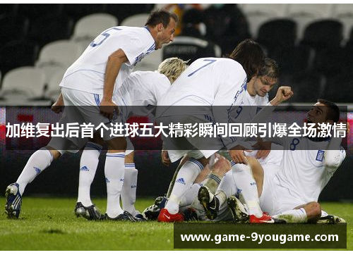 加维复出后首个进球五大精彩瞬间回顾引爆全场激情
