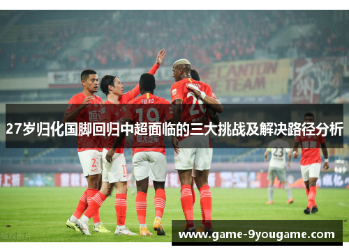 27岁归化国脚回归中超面临的三大挑战及解决路径分析