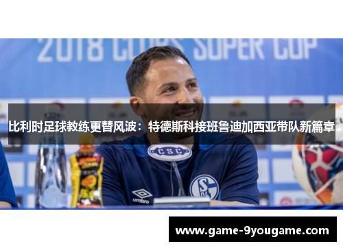 比利时足球教练更替风波：特德斯科接班鲁迪加西亚带队新篇章