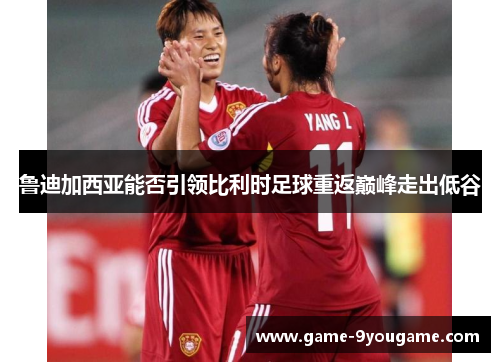 鲁迪加西亚能否引领比利时足球重返巅峰走出低谷